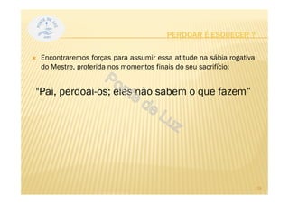 PERDOAR É ESQUECER ?
Encontraremos forças para assumir essa atitude na sábia rogativa
do Mestre, proferida nos momentos finais do seu sacrifício:
"Pai, perdoai-os; eles não sabem o que fazem”
19
 