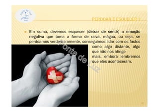 Em suma, devemos esquecer (deixar de sentir) a emoção
negativa que toma a forma de raiva, mágoa, ou seja, se
perdoamos verdadeiramente, conseguimos lidar com os factos
como algo distante, algo
que não nos atinge
mais, embora lembremos
que eles aconteceram.
PERDOAR É ESQUECER ?
20
 