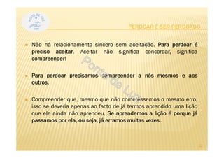 PERDOAR E SER PERDOADO
Não há relacionamento sincero sem aceitação. Para perdoar é
preciso aceitar. Aceitar não significa concordar, significa
compreender!
Para perdoar precisamos compreender a nós mesmos e aos
outros.
Compreender que, mesmo que não cometêssemos o mesmo erro,
isso se deveria apenas ao facto de já termos aprendido uma lição
que ele ainda não aprendeu. Se aprendemos a lição é porque já
passamos por ela, ou seja, já erramos muitas vezes.
22
 