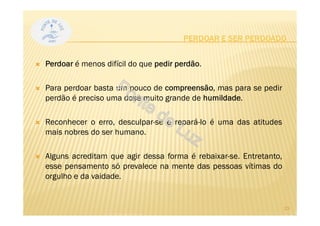 Perdoar é menos difícil do que pedir perdão.
Para perdoar basta um pouco de compreensão, mas para se pedir
perdão é preciso uma dose muito grande de humildade.
Reconhecer o erro, desculpar-se e repará-lo é uma das atitudes
mais nobres do ser humano.
Alguns acreditam que agir dessa forma é rebaixar-se. Entretanto,
esse pensamento só prevalece na mente das pessoas vítimas do
orgulho e da vaidade.
PERDOAR E SER PERDOADO
23
 