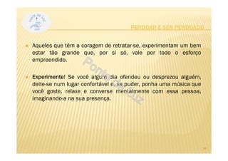 Aqueles que têm a coragem de retratar-se, experimentam um bem
estar tão grande que, por si só, vale por todo o esforço
empreendido.
Experimente! Se você algum dia ofendeu ou desprezou alguém,
deite-se num lugar confortável e, se puder, ponha uma música que
você goste, relaxe e converse mentalmente com essa pessoa,
imaginando-a na sua presença.
PERDOAR E SER PERDOADO
24
 