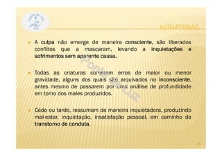 AUTO-PERDÃO
A culpa não emerge de maneira consciente, são liberados
conflitos que a mascaram, levando a inquietações e
sofrimentos sem aparente causa.
Todas as criaturas cometem erros de maior ou menor
gravidade, alguns dos quais são arquivados no inconsciente,
antes mesmo de passarem por uma análise de profundidade
em tomo dos males produzidos.
Cedo ou tarde, ressumam de maneira inquietadora, produzindo
mal-estar, inquietação, insatisfação pessoal, em caminho de
transtorno de conduta.
26
 
