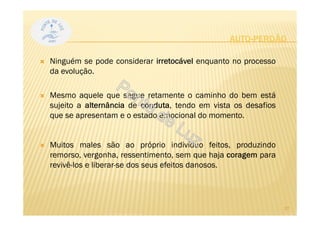AUTO-PERDÃO
Ninguém se pode considerar irretocável enquanto no processo
da evolução.
Mesmo aquele que segue retamente o caminho do bem está
sujeito a alternância de conduta, tendo em vista os desafios
que se apresentam e o estado emocional do momento.
Muitos males são ao próprio indivíduo feitos, produzindo
remorso, vergonha, ressentimento, sem que haja coragem para
revivê-los e liberar-se dos seus efeitos danosos.
27
 