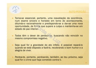 AUTO-PERDÃO
Torna-se essencial, portanto, uma reavaliação da ocorrência,
num exame sincero e honesto em torno do acontecimento,
diluindo-o racionalmente e predispondo-se a dar-se uma nova
oportunidade, de forma que supere a culpa e mantenha-se em
estado de paz interior.
Todos têm o dever de perdoar-se, buscando não reincidir no
mesmo compromisso negativo.
Seja qual for a gravidade do ato infeliz, é possível repará-lo
quando se está disposto a fazê-lo, recobrando o bom humor e a
alegria de viver.
Perdoa-te, portanto, perdoando, também, ao teu próximo, seja
qual for o crime que haja cometido contra ti.
28
 