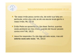 “BEM-AVENTURADOS OS MISERICORDIOSOS” MT, 5:7
“Se vosso irmão pecou contra vós, ide exibir sua falta em
particular, entre vós e ele; se ele vos escuta tereis ganho o
vosso irmão. Mt, 18:15
Então Pedro se aproximando, lhe disse: Senhor, quantas
vezes perdoarei ao meu irmão, quando ele houver pecado
contra mim? Mt, 18:21
Jesus lhe respondeu: Eu não digo até sete vezes, mas até
setenta vezes sete vezes.” Mt, 18:22
3
 