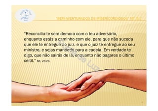“Reconcilia-te sem demora com o teu adversário,
enquanto estás a caminho com ele, para que não suceda
que ele te entregue ao juiz, e que o juiz te entregue ao seu
ministro, e sejas mandado para a cadeia. Em verdade te
digo, que não sairás de lá, enquanto não pagares o último
ceitil.” Mt, 25:26
“BEM-AVENTURADOS OS MISERICORDIOSOS” MT, 5:7
4
 