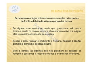 Se alguém errou com você, ainda que gravemente, não perca
tempo e saúde do corpo e da alma alimentando a raiva e a mágoa,
elas te mantêm aprisionado ao passado.
Perdoe e siga. Perdoar é inteligente e humano. Perdoar é libertar
primeiro a si mesmo, depois ao outro.
Com o perdão, as algemas que nos prendiam ao passado se
rompem e passamos a respirar aliviados e a caminhar livremente.
OS BENEFÍCIOS DO PERDÃO
Se deixamos a mágoa entrar em nossos corações pelas portas
da frente, a felicidade sai pelas portas dos fundos!
6
 