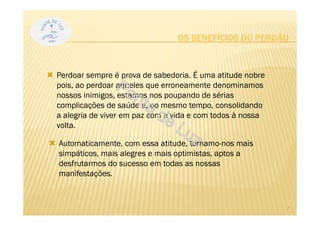 OS BENEFÍCIOS DO PERDÃO
Perdoar sempre é prova de sabedoria. É uma atitude nobre
pois, ao perdoar aqueles que erroneamente denominamos
nossos inimigos, estamos nos poupando de sérias
complicações de saúde e, ao mesmo tempo, consolidando
a alegria de viver em paz com a vida e com todos à nossa
volta.
Automaticamente, com essa atitude, tornamo-nos mais
simpáticos, mais alegres e mais optimistas, aptos a
desfrutarmos do sucesso em todas as nossas
manifestações.
7
 
