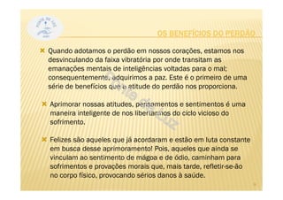 OS BENEFÍCIOS DO PERDÃO
Quando adotamos o perdão em nossos corações, estamos nos
desvinculando da faixa vibratória por onde transitam as
emanações mentais de inteligências voltadas para o mal;
consequentemente, adquirimos a paz. Este é o primeiro de uma
série de benefícios que a atitude do perdão nos proporciona.
Aprimorar nossas atitudes, pensamentos e sentimentos é uma
maneira inteligente de nos libertarmos do ciclo vicioso do
sofrimento.
Felizes são aqueles que já acordaram e estão em luta constante
em busca desse aprimoramento! Pois, aqueles que ainda se
vinculam ao sentimento de mágoa e de ódio, caminham para
sofrimentos e provações morais que, mais tarde, refletir-se-ão
no corpo físico, provocando sérios danos à saúde.
8
 