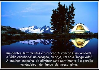 Um destes sentimentos é o rancor. O rancor é, na verdade,  o “ódio encubado” no coração, ou seja, um ódio “longa vida”. A  melhor  maneira  de eliminar este sentimento é o perdão verdadeiro,  do  fundo  de  nossa  alma.  
