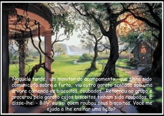 Naquela tarde,  um monitor do acampamento,  que tinha sido comunicado sobre o furto,  viu outro garoto sentado sob uma árvore comendo os biscoitos  roubados.  Retornou ao grupo e procurou pelo garoto cujos biscoitos tinham sido roubados. E disse-lhe: - Billy, eu sei quem roubou seus biscoitos. Você me ajuda a lhe ensinar uma lição?  