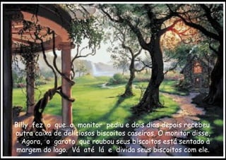 Billy  fez  o  que  o  monitor  pediu e dois dias depois recebeu  outra caixa de deliciosos biscoitos caseiros. O monitor disse, - Agora,  o  garoto  que roubou seus biscoitos está sentado à margem do lago.  Vá  até  lá  e  divida seus biscoitos com ele. 