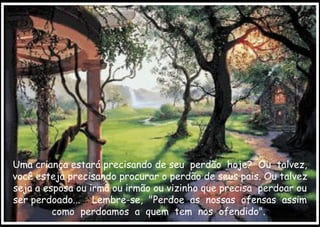 Uma criança estará precisando de seu  perdão  hoje?  Ou  talvez, você esteja precisando procurar o perdão de seus pais. Ou talvez seja a esposa ou irmã ou irmão ou vizinho que precisa  perdoar ou ser perdoado...  Lembre-se,  "Perdoe  as  nossas  ofensas  assim como  perdoamos  a  quem  tem  nos  ofendido".  