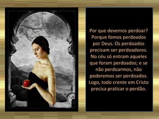 Por que devemos perdoar? Porque fomos perdoados por Deus. Os perdoados precisam ser perdoadores. No céu só entram aqueles que foram perdoados; e se não perdoarmos, não poderemos ser perdoados. Logo, todo crente em Cristo precisa praticar o perdão. 