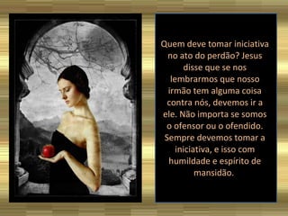 Quem deve tomar iniciativa no ato do perdão? Jesus disse que se nos lembrarmos que nosso irmão tem alguma coisa contra nós, devemos ir a ele. Não importa se somos o ofensor ou o ofendido. Sempre devemos tomar a iniciativa, e isso com humildade e espírito de mansidão.  