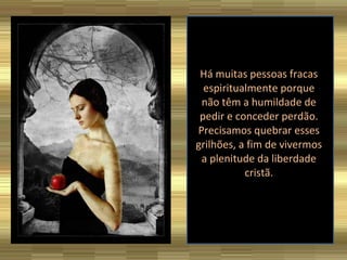 Há muitas pessoas fracas espiritualmente porque não têm a humildade de pedir e conceder perdão. Precisamos quebrar esses grilhões, a fim de vivermos a plenitude da liberdade cristã.   