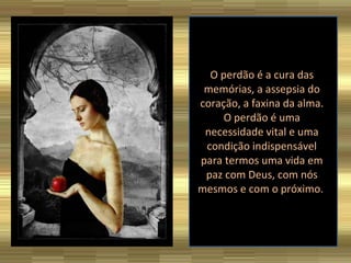 O perdão é a cura das memórias, a assepsia do coração, a faxina da alma. O perdão é uma necessidade vital e uma condição indispensável para termos uma vida em paz com Deus, com nós mesmos e com o próximo.  