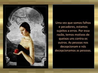 Uma vez que somos falhos e pecadores, estamos sujeitos a erros. Por essa razão, temos motivos de queixas uns contra os outros. As pessoas nos decepcionam e nós decepcionamos as pessoas. 