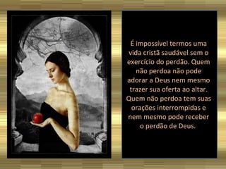 É impossível termos uma vida cristã saudável sem o exercício do perdão. Quem não perdoa não pode adorar a Deus nem mesmo trazer sua oferta ao altar. Quem não perdoa tem suas orações interrompidas e nem mesmo pode receber o perdão de Deus.  