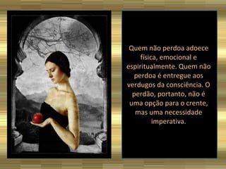 Quem não perdoa adoece física, emocional e espiritualmente. Quem não perdoa é entregue aos verdugos da consciência. O perdão, portanto, não é uma opção para o crente, mas uma necessidade imperativa. 