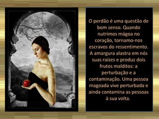 O perdão é uma questão de bom senso. Quando nutrimos mágoa no coração, tornamo-nos escravos do ressentimento. A amargura alastra em nós suas raízes e produz dois frutos malditos: a perturbação e a contaminação. Uma pessoa magoada vive perturbada e ainda contamina as pessoas à sua volta.  
