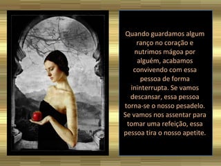 Quando guardamos algum ranço no coração e nutrimos mágoa por alguém, acabamos convivendo com essa pessoa de forma ininterrupta. Se vamos descansar, essa pessoa torna-se o nosso pesadelo. Se vamos nos assentar para tomar uma refeição, essa pessoa tira o nosso apetite.  