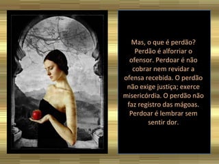 Mas, o que é perdão? Perdão é alforriar o ofensor. Perdoar é não cobrar nem revidar a ofensa recebida. O perdão não exige justiça; exerce misericórdia. O perdão não faz registro das mágoas. Perdoar é lembrar sem sentir dor. 