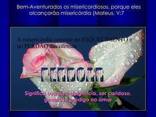 Bem-Aventurados os misericordiosos, porque eles alcançarão misericórdia (Mateus, V:7  PERDOAR Significa usa da indulgência, ser caridoso, generoso,pródigo no amor A misericórdia consiste no ESQUECIMENTO e no PERDÃO das ofensas 