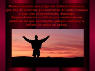 Pensai naquele que julga em última instância, que vês os secretos pensamentos de cada coração e que, em conseqüência, desculpa freqüentemente as faltas que condenais ou condena as que desculpais, porque conhece o móvel de todas as ações. 