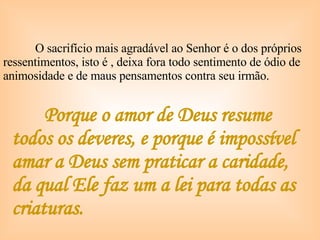 Porque o amor de Deus resume todos os deveres, e porque é impossível amar a Deus sem praticar a caridade, da qual Ele faz um a lei para todas as criaturas. O sacrifício mais agradável ao Senhor é o dos próprios ressentimentos, isto é , deixa fora todo sentimento de ódio de animosidade e de maus pensamentos contra seu irmão. 