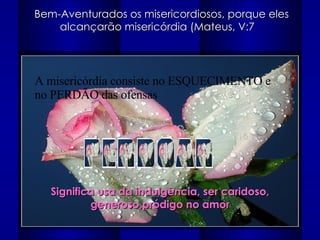 Bem-Aventurados os misericordiosos, porque eles alcançarão misericórdia (Mateus, V:7  PERDOAR Significa usa da indulgência, ser caridoso, generoso,pródigo no amor A misericórdia consiste no ESQUECIMENTO e no PERDÃO das ofensas 