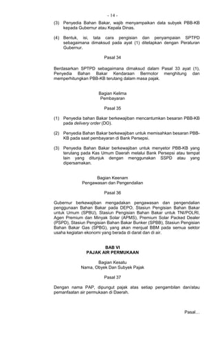 - 14 -
(3) Penyedia Bahan Bakar, wajib menyampaikan data subyek PBB-KB
kepada Gubernur atau Kepala Dinas.
(4) Bentuk, isi, tata cara pengisian dan penyampaian SPTPD
sebagaimana dimaksud pada ayat (1) ditetapkan dengan Peraturan
Gubernur.
Pasal 34
Berdasarkan SPTPD sebagaimana dimaksud dalam Pasal 33 ayat (1),
Penyedia Bahan Bakar Kendaraan Bermotor menghitung dan
memperhitungkan PBB-KB terutang dalam masa pajak.
Bagian Kelima
Pembayaran
Pasal 35
(1) Penyedia bahan Bakar berkewajiban mencantumkan besaran PBB-KB
pada delivery order (DO).
(2) Penyedia Bahan Bakar berkewajiban untuk memisahkan besaran PBB-
KB pada saat pembayaran di Bank Persepsi.
(3) Penyedia Bahan Bakar berkewajiban untuk menyetor PBB-KB yang
terutang pada Kas Umum Daerah melalui Bank Persepsi atau tempat
lain yang ditunjuk dengan menggunakan SSPD atau yang
dipersamakan.
Bagian Keenam
Pengawasan dan Pengendalian
Pasal 36
Gubernur berkewajiban mengadakan pengawasan dan pengendalian
penggunaan Bahan Bakar pada DEPO, Stasiun Pengisian Bahan Bakar
untuk Umum (SPBU), Stasiun Pengisian Bahan Bakar untuk TNI/POLRI,
Agen Premium dan Minyak Solar (APMS), Premium Solar Packed Dealer
(PSPD), Stasiun Pengisian Bahan Bakar Bunker (SPBB), Stasiun Pengisian
Bahan Bakar Gas (SPBG), yang akan menjual BBM pada semua sektor
usaha kegiatan ekonomi yang berada di darat dan di air.
BAB VI
PAJAK AIR PERMUKAAN
Bagian Kesatu
Nama, Obyek Dan Subyek Pajak
Pasal 37
Dengan nama PAP, dipungut pajak atas setiap pengambilan dan/atau
pemanfaatan air permukaan di Daerah.
Pasal…
 