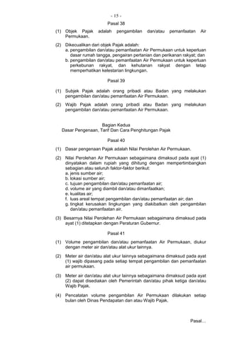 - 15 -
Pasal 38
(1) Objek Pajak adalah pengambilan dan/atau pemanfaatan Air
Permukaan.
(2) Dikecualikan dari objek Pajak adalah:
a. pengambilan dan/atau pemanfaatan Air Permukaan untuk keperluan
dasar rumah tangga, pengairan pertanian dan perikanan rakyat; dan
b. pengambilan dan/atau pemanfaatan Air Permukaan untuk keperluan
perkebunan rakyat, dan kehutanan rakyat dengan tetap
memperhatikan kelestarian lingkungan.
Pasal 39
(1) Subjek Pajak adalah orang pribadi atau Badan yang melakukan
pengambilan dan/atau pemanfaatan Air Permukaan.
(2) Wajib Pajak adalah orang pribadi atau Badan yang melakukan
pengambilan dan/atau pemanfaatan Air Permukaan.
Bagian Kedua
Dasar Pengenaan, Tarif Dan Cara Penghitungan Pajak
Pasal 40
(1) Dasar pengenaan Pajak adalah Nilai Perolehan Air Permukaan.
(2) Nilai Perolehan Air Permukaan sebagaimana dimaksud pada ayat (1)
dinyatakan dalam rupiah yang dihitung dengan mempertimbangkan
sebagian atau seluruh faktor-faktor berikut:
a. jenis sumber air;
b. lokasi sumber air;
c. tujuan pengambilan dan/atau pemanfaatan air;
d. volume air yang diambil dan/atau dimanfaatkan;
e. kualitas air;
f. luas areal tempat pengambilan dan/atau pemanfaatan air; dan
g. tingkat kerusakan lingkungan yang diakibatkan oleh pengambilan
dan/atau pemanfaatan air.
(3) Besarnya Nilai Perolehan Air Permukaan sebagaimana dimaksud pada
ayat (1) ditetapkan dengan Peraturan Gubernur.
Pasal 41
(1) Volume pengambilan dan/atau pemanfaatan Air Permukaan, diukur
dengan meter air dan/atau alat ukur lainnya.
(2) Meter air dan/atau alat ukur lainnya sebagaimana dimaksud pada ayat
(1) wajib dipasang pada setiap tempat pengambilan dan pemanfaatan
air permukaan.
(3) Meter air dan/atau alat ukur lainnya sebagaimana dimaksud pada ayat
(2) dapat disediakan oleh Pemerintah dan/atau pihak ketiga dan/atau
Wajib Pajak.
(4) Pencatatan volume pengambilan Air Permukaan dilakukan setiap
bulan oleh Dinas Pendapatan dan atau Wajib Pajak.
Pasal…
 