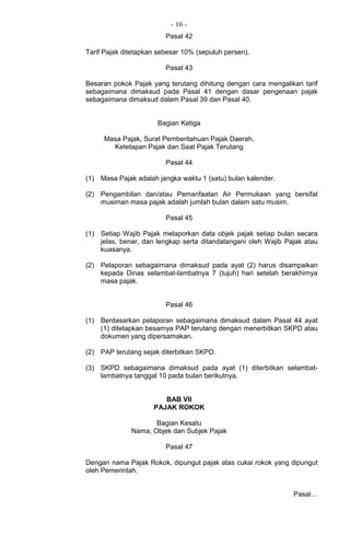 - 16 -
Pasal 42
Tarif Pajak ditetapkan sebesar 10% (sepuluh persen).
Pasal 43
Besaran pokok Pajak yang terutang dihitung dengan cara mengalikan tarif
sebagaimana dimaksud pada Pasal 41 dengan dasar pengenaan pajak
sebagaimana dimaksud dalam Pasal 39 dan Pasal 40.
Bagian Ketiga
Masa Pajak, Surat Pemberitahuan Pajak Daerah,
Ketetapan Pajak dan Saat Pajak Terutang
Pasal 44
(1) Masa Pajak adalah jangka waktu 1 (satu) bulan kalender.
(2) Pengambilan dan/atau Pemanfaatan Air Permukaan yang bersifat
musiman masa pajak adalah jumlah bulan dalam satu musim.
Pasal 45
(1) Setiap Wajib Pajak melaporkan data objek pajak setiap bulan secara
jelas, benar, dan lengkap serta ditandatangani oleh Wajib Pajak atau
kuasanya.
(2) Pelaporan sebagaimana dimaksud pada ayat (2) harus disampaikan
kepada Dinas selambat-lambatnya 7 (tujuh) hari setelah berakhirnya
masa pajak.
Pasal 46
(1) Berdasarkan pelaporan sebagaimana dimaksud dalam Pasal 44 ayat
(1) ditetapkan besarnya PAP terutang dengan menerbitkan SKPD atau
dokumen yang dipersamakan.
(2) PAP terutang sejak diterbitkan SKPD.
(3) SKPD sebagaimana dimaksud pada ayat (1) diterbitkan selambat-
lambatnya tanggal 10 pada bulan berikutnya.
BAB VII
PAJAK ROKOK
Bagian Kesatu
Nama, Objek dan Subjek Pajak
Pasal 47
Dengan nama Pajak Rokok, dipungut pajak atas cukai rokok yang dipungut
oleh Pemerintah.
Pasal…
 