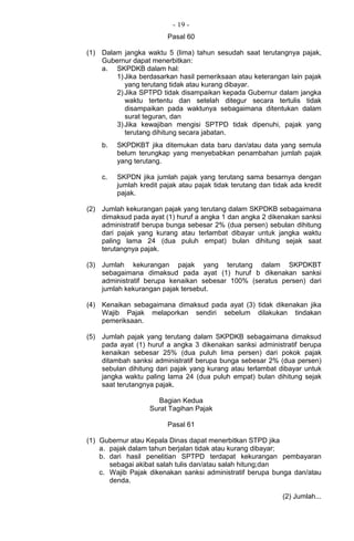 - 19 -
Pasal 60
(1) Dalam jangka waktu 5 (lima) tahun sesudah saat terutangnya pajak,
Gubernur dapat menerbitkan:
a. SKPDKB dalam hal:
1)Jika berdasarkan hasil pemeriksaan atau keterangan lain pajak
yang terutang tidak atau kurang dibayar.
2)Jika SPTPD tidak disampaikan kepada Gubernur dalam jangka
waktu tertentu dan setelah ditegur secara tertulis tidak
disampaikan pada waktunya sebagaimana ditentukan dalam
surat teguran, dan
3)Jika kewajiban mengisi SPTPD tidak dipenuhi, pajak yang
terutang dihitung secara jabatan.
b. SKPDKBT jika ditemukan data baru dan/atau data yang semula
belum terungkap yang menyebabkan penambahan jumlah pajak
yang terutang.
c. SKPDN jika jumlah pajak yang terutang sama besarnya dengan
jumlah kredit pajak atau pajak tidak terutang dan tidak ada kredit
pajak.
(2) Jumlah kekurangan pajak yang terutang dalam SKPDKB sebagaimana
dimaksud pada ayat (1) huruf a angka 1 dan angka 2 dikenakan sanksi
administratif berupa bunga sebesar 2% (dua persen) sebulan dihitung
dari pajak yang kurang atau terlambat dibayar untuk jangka waktu
paling lama 24 (dua puluh empat) bulan dihitung sejak saat
terutangnya pajak.
(3) Jumlah kekurangan pajak yang terutang dalam SKPDKBT
sebagaimana dimaksud pada ayat (1) huruf b dikenakan sanksi
administratif berupa kenaikan sebesar 100% (seratus persen) dari
jumlah kekurangan pajak tersebut.
(4) Kenaikan sebagaimana dimaksud pada ayat (3) tidak dikenakan jika
Wajib Pajak melaporkan sendiri sebelum dilakukan tindakan
pemeriksaan.
(5) Jumlah pajak yang terutang dalam SKPDKB sebagaimana dimaksud
pada ayat (1) huruf a angka 3 dikenakan sanksi administratif berupa
kenaikan sebesar 25% (dua puluh lima persen) dari pokok pajak
ditambah sanksi administratif berupa bunga sebesar 2% (dua persen)
sebulan dihitung dari pajak yang kurang atau terlambat dibayar untuk
jangka waktu paling lama 24 (dua puluh empat) bulan dihitung sejak
saat terutangnya pajak.
Bagian Kedua
Surat Tagihan Pajak
Pasal 61
(1) Gubernur atau Kepala Dinas dapat menerbitkan STPD jika
a. pajak dalam tahun berjalan tidak atau kurang dibayar;
b. dari hasil penelitian SPTPD terdapat kekurangan pembayaran
sebagai akibat salah tulis dan/atau salah hitung;dan
c. Wajib Pajak dikenakan sanksi administratif berupa bunga dan/atau
denda.
(2) Jumlah...
 