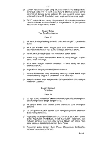 - 20 -
(2) Jumlah kekurangan pajak yang terutang dalam STPD sebagaimana
dimaksud pada ayat (1) huruf a dan huruf b ditambah dengan sanksi
administratif berupa bunga sebesar 2% (dua persen) setiap bulan
untuk paling lama 15 (lima belas) bulan sejak saat terutangnya pajak.
(3) SKPD yang tidak atau kurang dibayar setelah jatuh tempo pembayaran
dikenakan sanksi administratif berupa bunga sebesar 2% (dua persen)
sebulan dan ditagih melalui STPD.
Bagian Ketiga
Tata Cara Pembayaran
Pasal 62
(1) PKB harus dibayar sekaligus dimuka untuk Masa Pajak 12 (dua belas)
bulan.
(2) PKB dan BBNKB harus dibayar pada saat diterbitkannya SKPD,
selambat-Iambatnya 30 (tiga puluh) hari sejak diterbitkan SKPD.
(3) PBB-KB harus dibayar pada saat penyerahan Bahan Bakar.
(4) Wajib Pungut wajib membayarkan PBB-KB, setiap tanggal 15 (lima
belas) bulan berikutnya.
(5) PAP harus dibayar selambat-Iambatnya 15 (lima belas) hari sejak
diterbitkan SKPD.
(6) Pajak Rokok dibayar pada saat pelunasan Cukai.
(7) Instansi Pemerintah yang berwenang memungut Pajak Rokok wajib
menyetor setiap tanggal 15 (lima belas) bulan berikutnya.
(8) Pengaturan lebih lanjut mengenai tata cara pembayaran diatur dengan
Peraturan Gubernur.
Bagian Keempat
Penagihan
Pasal 63
(1) 30 (tiga puluh) hari setelah SKPD diterbitkan pajak yang terutang tidak
atau kurang dibayar ditagih dengan STPD.
(2) 14 (empat belas) hari setelah STPD diterbitkan Surat Peringatan
pertama.
(3) 21 (dua puluh satu) hari setelah Surat Peringatan pertama diterbitkan
Surat Peringatan kedua.
(4) Pajak yang terutang berdasarkan SKPD, SKPDKB, SKPDKBT, STPD,
Surat Keputusan Pembetulan, Surat Keputusan Keberatan, dan
Putusan Banding yang tidak atau kurang dibayar oleh Wajib Pajak
pada waktunya dapat ditagih dengan Surat Paksa.
(5) Penagihan pajak dengan Surat Paksa dilaksanakan berdasarkan
peraturan perundang-undangan.
Pasal...
 
