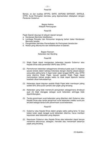 - 21 -
Pasal 64
Bentuk, isi dan kualitas SPTPD, SKPD, SKPDKB SKPDKBT, SKPDLB,
STPD, Surat Peringatan dan/atau yang dipersamakan ditetapkan dengan
Peraturan Gubernur.
Bagian Kelima
Wilayah Pemungutan
Pasal 65
Pajak Daerah dipungut di wilayah daerah tempat:
a. Kendaraan Bermotor didaftarkan;
b. Lembaga Penyalur dan Konsumen langsung bahan bakar Kendaraan
Bermotor berada;
c. Pengambilan dan/atau Pemanfaatan Air Permukaan berada;dan
d. Rokok yang dikonsumsi dan didistribusikan di Daerah;
Bagian Keenam
Keberatan dan Banding
Pasal 66
(1) Wajib Pajak dapat mengajukan keberatan kepada Gubernur atau
Kepala Dinas atas penerbitan SKPD atau STPD.
(2) Permohonan keberatan sebagaimana dimaksud pada ayat (1) diajukan
secara tertulis dalam bahasa Indonesia dengan disertai alasan-alasan
yang jelas paling lama 3 (tiga) bulan sejak tanggal SKPD, atau STPD
yang diterima Wajib Pajak, kecuali apabila Wajib Pajak dapat
menunjukkan bahwa jangka waktu itu tidak dapat dipenuhi karena
keadaan diluar kekuasaannya.
(3) Keberatan dapat diajukan apabila Wajib Pajak telah membayar paling
sedikit 50% (lima puluh persen) dan pajak yang terutang.
(4) Keberatan yang tidak memenuhi persyaratan sebagaimana dimaksud
ayat (3) tidak dianggap sebagai surat keberatan sehingga tidak
dipertimbangkan.
(5) Tanda penerimaan surat keberatan yang diberikan oleh Gubernur atau
Kepala Dinas atau tanda pengiriman surat keberatan melalui surat pos
tercatat sebagai tanda bukti penerimaan surat keberatan.
Pasal 67
(1) Gubernur atau Kepala Dinas dalam jangka waktu paling lama 12 (dua
belas) bulan sejak tanggal surat keberatan diterima, harus memberi
keputusan atas keberatan yang diajukan.
(2) Keputusan Gubernur atau Kepala Dinas atas keberatan dapat berupa
menerima seluruhnya, sebagian, menolak atau menambah besarnya
pajak yang terutang.
(3) Apabila…
 