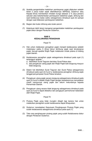 - 24 -
(5) Apabila pengembalian kelebihan pembayaran pajak dilakukan setelah
lewat 2 (dua) bulan sejak diterbitkannya SKPDLB, Gubernur atau
Kepala Dinas memberikan imbalan bunga sebesar 2 % (dua persen)
sebulan atas keterlambatan pembayaran kelebihan pajak, dihitung dan
saat berlakunya batas waktu sebagaimana dimaksud ayat (4) sampai
dengan saat dilakukan pembayaran kelebihan.
(6) Bagian dan bulan dihitung satu bulan penuh.
(7) Ketentuan lebih lanjut mengenai pengembalian kelebihan pembayaran
pajak diatur dengan Peraturan Gubernur.
BAB X
KEDALUWARSA PENAGIHAN
Pasal 73
(1) Hak untuk melakukan penagihan pajak menjadi kedaluwarsa setelah
melampaui waktu 5 (lima) tahun terhitung sejak saat terutangnya
pajak, kecuali apabila Wajib Pajak melakukan tindak pidana di bidang
pajak daerah.
(2) Kedaluwarsa penagihan pajak sebagaimana dimaksud pada ayat (1)
tertangguh apabila :
a. diterbitkan Surat Teguran dan/atau Surat Paksa atau
b. ada pengakuan utang pajak dan Wajib Pajak baik langsung maupun
tidak langsung.
(3) Dalam hal diterbitkan Surat Teguran dan Surat Paksa sebagaimana
dimaksud pada ayat (2) huruf a, kedaluwarsa penagihan dihitung sejak
tanggal penyampaian Surat Paksa tersebut.
(4) Pengakuan utang pajak secara Iangsung sebagaimana dimaksud pada
ayat (2) huruf b adalah Wajib Pajak dengan kesadarannya menyatakan
masih mempunyai utang pajak dan belum melunasinya kepada
Pemerintah Daerah.
(5) Pengakuan utang secara tidak langsung sebagaimana dimaksud pada
ayat (2) huruf b dapat diketahui dari pengajuan permohonan keberatan
oleh Wajib Pajak.
Pasal 74
(1) Piutang Pajak yang tidak mungkin ditagih lagi karena hak untuk
melakukan penagihan sudah kedaluwarsa dapat dihapuskan.
(2) Gubernur menetapkan Keputusan Penghapusan Piutang Pajak yang
sudah kedaluwarsa sebagaimana dimaksud pada ayat (1).
(3) Tata cara penghapusan piutang pajak yang sudah Kedaluwarsa diatur
dengan Peraturan Gubernur.
BAB…
 