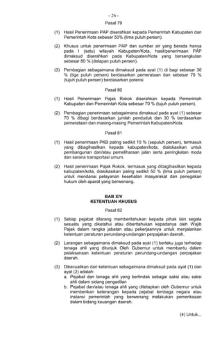 - 26 -
Pasal 79
(1) Hasil Penerimaan PAP diserahkan kepada Pemerintah Kabupaten dan
Pemerintah Kota sebesar 50% (lima puluh persen).
(2) Khusus untuk penerimaan PAP dan sumber air yang berada hanya
pada I (satu) wilayah Kabupaten/Kota, hasil/penerimaan PAP
dimaksud diserahkan pada Kabupaten/Kota yang bersangkutan
sebesar 80 % (delapan puluh persen).
(3) Pembagian sebagaimana dimaksud pada ayat (1) di bagi sebesar 30
% (tiga puluh persen) berdasarkan pemerataan dan sebesar 70 %
(tujuh puluh persen) berdasarkan potensi.
Pasal 80
(1) Hasil Penerimaan Pajak Rokok diserahkan kepada Pemerintah
Kabupaten dan Pemerintah Kota sebesar 70 % (tujuh puluh persen).
(2) Pembagian penerimaan sebagaimana dimaksud pada ayat (1) sebesar
70 % dibagi berdasarkan jumlah penduduk dan 30 % berdasarkan
pemerataan dan masing-masing Pemerintah Kabupaten/Kota.
Pasal 81
(1) Hasil penerimaan PKB paling sedikit 10 % (sepuluh persen), termasuk
yang dibagihasilkan kepada kabupaten/kota, dialokasikan untuk
pembangunan dan/atau pemeliharaan jalan serta peningkatan moda
dan sarana transportasi umum.
(2) Hasil penerimaan Pajak Rokok, termasuk yang dibagihasilkan kepada
kabupaten/kota, dialokasikan paling sedikit 50 % (lima puluh persen)
untuk mendanai pelayanan kesehatan masyarakat dan penegakan
hukum oleh aparat yang berwenang.
BAB XIV
KETENTUAN KHUSUS
Pasal 82
(1) Setiap pejabat dilarang memberitahukan kepada pihak lain segala
sesuatu yang diketahui atau diberitahukan kepadanya oleh Wajib
Pajak dalam rangka jabatan atau pekerjaannya untuk menjalankan
ketentuan peraturan perundang-undangan perpajakan daerah.
(2) Larangan sebagaimana dimaksud pada ayat (1) berlaku juga terhadap
tenaga ahli yang ditunjuk Oleh Gubernur untuk membantu dalam
pelaksanaan ketentuan peraturan perundang-undangan perpajakan
daerah.
(3) Dikecualikan dari ketentuan sebagaimana dimaksud pada ayat (1) dan
ayat (2) adalah:
a. Pejabat dan tenaga ahli yang bertindak sebagai saksi atau saksi
ahli dalam sidang pengadilan
b. Pejabat dan/atau tenaga ahli yang ditetapkan oleh Gubernur untuk
memberikan keterangan kepada pejabat lembaga negara atau
instansi pemerintah yang berwenang melakukan pemeriksaan
dalam bidang keuangan daerah.
(4) Untuk...
 