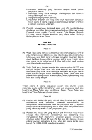 - 28 -
h. memotret seseorang yang berkaitan dengan tindak pidana
perpajakan daerah,
i. memanggil orang untuk didengar keterangannya dan diperiksa
sebagai tersangka atau saksi,
j. menghentikan penyidikan; dan/atau
k. melakukan tindakan lain yang perlu untuk kelancaran penyidikan
tindak pidana di bidang perpajakan daerah sesuai dengan ketentuan
peraturan perundang-undangan.
(4) Penyidik sebagaimana dimaksud pada ayat (1) memberitahukan
dimulainya penyidikan dan menyampaikan hasil penyidikannya kepada
Penuntut Umum melalui Penyidik pejabat Polisi Negara Republik
Indonesia, sesuai dengan ketentuan yang diatur dalam Undang-
Undang Hukum Acara Pidana.
BAB XVI
KETENTUAN PIDANA
Pasal 84
(1) Wajib Pajak yang karena kealpaannya tidak menyampaikan SPTPD
atau mengisi dengan tidak benar atau tidak lengkap atau melampirkan
keterangan yang tidak benar sehingga merugikan keuangan daerah
dapat dipidana dengan pidana kurungan paling lama 1 (satu) tahun
atau pidana denda paling banyak 2 (dua) kali jumlah pajak terutang
yang tidak atau kurang dibayar.
(2) Wajib Pajak yang dengan sengaja tidak menyampaikan SPTPD atau
mengisi dengan tidak benar atau tidak lengkap atau melampirkan
keterangan yang tidak benar sehingga merugikan keuangan daerah
dapat dipidana dengan pidana penjara paling lama 2 (dua) tahun atau
pidana denda paling banyak 4 (empat) kali jumlah pajak terutang yang
tidak atau kurang dibayar.
Pasal 85
Tindak pidana di bidang perpajakan daerah tidak dituntut setelah
melampaui jangka waktu 5 (lima) tahun sejak saat terutangnya pajak atau
berakhirnya Masa Pajak atau berakhirnya Bagian Tahun Pajak atau
berakhirnya Tahun Pajak yang bersangkutan.
Pasal 86
(1) Pejabat atau tenaga ahli yang ditunjuk oleh Gubernur yang karena
kealpaannya tidak memenuhi kewajiban merahasiakan hal
sebagaimana dimaksud dalam Pasal 81 ayat (1) dan ayat (2) dipidana
dengan pidana kurungan paling lama 1 (satu) tahun dan pidana denda
paling banyak Rp 4.000.000,00 (empat juta rupiah).
(2) Pejabat atau tenaga ahli yang ditunjuk oleh Gubernur yang dengan
sengaja tidak memenuhi kewajibannya atau seseorang yang
menyebabkan tidak dipenuhinya kewajiban pejabat sebagaimana
dimaksud dalam Pasal 81 ayat (1) dan ayat (2) dipidana dengan
pidana kurungan paling lama 2 (dua) tahun dan pidana denda paling
banyak Rp 10.000.000,00 (sepuluh juta rupiah).
(3) Penuntutan…
 