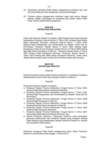 - 29 -
(3) Penuntutan terhadap tindak pidana sebagaimana dimaksud dan ayat
(2) hanya dilakukan atas pengaduan orang yang dilanggar.
(4) Tuntutan pidana sebagaimana dimaksud pada ayat sesuai dengan
sifatnya adalah menyangkut ke seseorang atau badan selaku Wajib
Pajak, karena tindak pidana pengaduan.
BAB XVII
KETENTUAN PERALIHAN
Pasal 87
Pada saat Peraturan Daerah ini berlaku, Pajak Daerah yang masih terutang
berdasarkan Peraturan Daerah Nomor 6 Tahun 2001 tentang Pajak Bahan
Bakar Kendaraan Bermotor, Peraturan Daerah Nomor 7 Tahun 2001
tentang Pajak Pengambilan dan Pemanfaatan Air Bawah Tanah dan Air
Permukaan, Peraturan Daerah Nomor 9 Tahun 2005 tentang Pajak
Kendaraan di Atas Air dan Peraturan Daerah Nomor 10 Tahun 2005 tentang
Bea Balik Nama Kendaraan di Atas Air, Peraturan Daerah Nomor 5 Tahun
2007 tentang Pajak Kendaraan Bermotor, Peraturan Daerah Nomor 6
Tahun 2007 tentang Bea Balik Nama Kendaraan Bermotor, masih dapat
ditagih selama jangka waktu 5 (lima) tahun terhitung sejak saat terutang.
BAB XVIII
KETENTUAN PENUTUP
Pasal 88
Hal-hal yang belum diatur dalam Peraturan Daerah ini, sepanjang mengenai
pelaksanaannya diatur lebih lanjut dengan Peraturan Gubernur.
Pasal 89
Pada saat Peraturan Daerah ini berlaku :
a. Peraturan Daerah Provinsi Kalimantan Tengah Nomor 6 Tahun 2001
tentang Pajak Bahan Bakar Kendaraan Bermotor;
b. Peraturan Daerah Provinsi Kalimantan Tengah Nomor 7 Tahun 2001
tentang Pajak Pengambilan dan Pemanfaatan Air Bawah Tanah dan Air
Permukaan;
c. Peraturan Daerah Provinsi Kalimantan Tengah Nomor 9 Tahun 2005
tentang Pajak Kendaraan di Atas Air;
d. Peraturan Daerah Provinsi Kalimantan Tengah Nomor 10 Tahun 2005
tentang Bea Balik Nama Kendaraan di Atas Air;
e. Peraturan Daerah Provinsi Kalimantan Tengah Nomor 5 Tahun 2007
tentang Pajak Kendaraan Bermotor;
f. Peraturan Daerah Provinsi Kalimantan Tengah Nomor 6 Tahun 2007
tentang Bea Balik Nama Kendaraan Bermotor; dan
g. Semua Peraturan Gubernur / Keputusan Gubernur yang merupakan
peraturan pelaksanaan dari Peraturan Daerah yang mengatur tentang
Pajak Daerah yang bertentangan dengan Peraturan Daerah ini, dicabut
dan dinyatakan tidak berlaku.
Pasal 90
Ketentuan mengenai Pajak Rokok sebagaimana diatur dalam Peraturan
Daerah ini mulai berlaku pada tanggal 1 Januari 2014.
Pasal...
 