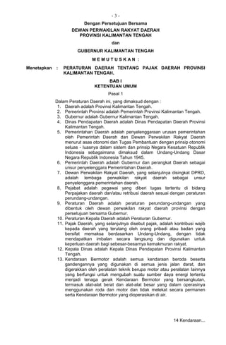 - 3 -
Dengan Persetujuan Bersama
DEWAN PERWAKILAN RAKYAT DAERAH
PROVINSI KALIMANTAN TENGAH
dan
GUBERNUR KALIMANTAN TENGAH
M E M U T U S K A N :
Menetapkan : PERATURAN DAERAH TENTANG PAJAK DAERAH PROVINSI
KALIMANTAN TENGAH.
BAB I
KETENTUAN UMUM
Pasal 1
Dalam Peraturan Daerah ini, yang dimaksud dengan :
1. Daerah adalah Provinsi Kalimantan Tengah.
2. Pemerintah Provinsi adalah Pemerintah Provinsi Kalimantan Tengah.
3. Gubernur adalah Gubernur Kalimantan Tengah.
4. Dinas Pendapatan Daerah adalah Dinas Pendapatan Daerah Provinsi
Kalimantan Tengah.
5. Pemerintahan Daerah adalah penyelenggaraan urusan pemerintahan
oleh Pemerintah Daerah dan Dewan Perwakilan Rakyat Daerah
menurut asas otonomi dan Tugas Pembantuan dengan prinsip otonomi
seluas - Iuasnya dalam sistem dan prinsip Negara Kesatuan Republik
Indonesia sebagaimana dimaksud dalam Undang-Undang Dasar
Negara Republik Indonesia Tahun 1945.
6. Pemerintah Daerah adalah Gubernur dan perangkat Daerah sebagai
unsur penyelenggara Pemerintahan Daerah.
7. Dewan Perwakilan Rakyat Daerah, yang selanjutnya disingkat DPRD,
adalah lembaga perwakilan rakyat daerah sebagai unsur
penyelenggara pemerintahan daerah.
8. Pejabat adalah pegawai yang diberi tugas tertentu di bidang
Perpajakan daerah dan/atau retribusi daerah sesuai dengan peraturan
perundang-undangan.
9. Peraturan Daerah adalah peraturan perundang-undangan yang
dibentuk oleh dewan perwakilan rakyat daerah provinsi dengan
persetujuan bersama Gubernur.
10. Peraturan Kepala Daerah adalah Peraturan Gubernur.
11. Pajak Daerah, yang selanjutnya disebut pajak, adalah kontribusi wajib
kepada daerah yang terutang oleh orang pribadi atau badan yang
bersifat memaksa berdasarkan Undang-Undang, dengan tidak
mendapatkan imbalan secara langsung dan digunakan untuk
keperluan daerah bagi sebesar-besarnya kemakmuran rakyat.
12. Kepala Dinas adalah Kepala Dinas Pendapatan Provinsi Kalimantan
Tengah.
13. Kendaraan Bermotor adalah semua kendaraan beroda beserta
gandengannya yang digunakan di semua jenis jalan darat, dan
digerakkan oleh peralatan teknik berupa motor atau peralatan Iainnya
yang berfungsi untuk mengubah suatu sumber daya energi tertentu
menjadi tenaga gerak Kendaraan Bermotor yang bersangkutan,
termasuk alat-alat berat dan alat-alat besar yang dalam operasinya
menggunakan roda dan motor dan tidak melekat secara permanen
serta Kendaraan Bermotor yang dioperasikan di air.
14 Kendaraan...
 