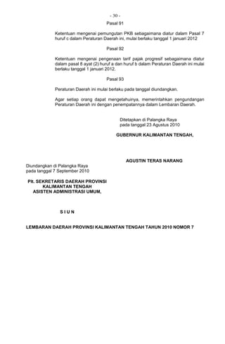 - 30 -
Pasal 91
Ketentuan mengenai pemungutan PKB sebagaimana diatur dalam Pasal 7
huruf c dalam Peraturan Daerah ini, mulai berlaku tanggal 1 januari 2012
Pasal 92
Ketentuan mengenai pengenaan tarif pajak progresif sebagaimana diatur
dalam pasal 8 ayat (2) huruf a dan huruf b dalam Peraturan Daerah ini mulai
berlaku tanggal 1 januari 2012.
Pasal 93
Peraturan Daerah ini mulai berlaku pada tanggal diundangkan.
Agar setiap orang dapat mengetahuinya, memerintahkan pengundangan
Peraturan Daerah ini dengan penempatannya dalam Lembaran Daerah.
Ditetapkan di Palangka Raya
pada tanggal 23 Agustus 2010
GUBERNUR KALIMANTAN TENGAH,
AGUSTIN TERAS NARANG
Diundangkan di Palangka Raya
pada tanggal 7 September 2010
Plt. SEKRETARIS DAERAH PROVINSI
KALIMANTAN TENGAH
ASISTEN ADMINISTRASI UMUM,
S I U N
LEMBARAN DAERAH PROVINSI KALIMANTAN TENGAH TAHUN 2010 NOMOR 7
 