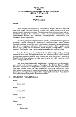 PENJELASAN
ATAS
PERATURAN DAERAH PROVINSI KALIMANTAN TENGAH
NOMOR 7 TAHUN 2010
TENTANG
PAJAK DAERAH
I. UMUM
Dalam rangka penyelenggaraan pemerintahan, Negara Kesatuan Republik
Indonesia dibagi atas daerah-daerah provinsi dan daerah provinsi terdiri atas
daerah-daerah kabupaten dan kota. Tiap-tiap daerah tersebut mempunyai hak dan
kewajiban mengatur dan mengurus sendiri urusan pemerintahannya untuk
meningkatkan efisiensi dan efektivitas penyelenggaraan pemerintahan dan
pelayanan kepada masyarakat.
Untuk menyelenggarakan pemerintahan tersebut, Daerah berhak mengenakan
pungutan kepada masyarakat. Berdasarkan Undang-Undang Dasar Negara
Republik Indonesia Tahun 1945 yang menempatkan perpajakan sebagai salah satu
perwujudan kenegaraan, ditegaskan bahwa penempatan beban kepada rakyat,
seperti pajak yang bersifat memaksa diatur dengan undang-undang. Dengan
demikian, pemungutan Pajak Daerah harus didasarkan pada undang-undang.
Pungutan daerah yang berupa Pajak Daerah diatur dengan Undang-Undang
Nomor 28 Tahun 2009 tentang Pajak Daerah dan Retribusi Daerah. Sesuai dengan
undang-undang tersebut, Daerah diberi kewenangan untuk memungut 5 (lima) jenis
Pajak Provinsi. Undang-Undang tersebut juga mengatur tarif pajak maksimum untuk
kelima jenis pajak tersebut.
Hasil penerimaan pajak diakui saat ini belum memadai dan memiliki peranan
yang relatif kecil terhadap Anggaran Pendapatan dan Belanja Daerah (APBD)
khususnya bagi Provinsi. Sebagian besar pengeluaran APBD dibiayai dana alokasi
dan pusat. Dalam banyak hal dana alokasi dan pusat tidak sepenuhnya dapat
diharapkan menutup seluruh kebutuhan pengeluaran daerah. Karena itu, pemberian
peluang untuk mengenakan pungutan baru dengan perluasan obyek Pajak Daerah
diharapkan dapat meningkatkan penerimaan daerah.
II. PENJELASAN PASAL DEMI PASAL
Pasal 1
Cukup jelas
Pasal 2
Cukup jelas
Pasal 3
Cukup jelas.
Pasal 4
Ayat (1)
Cukup jelas
 