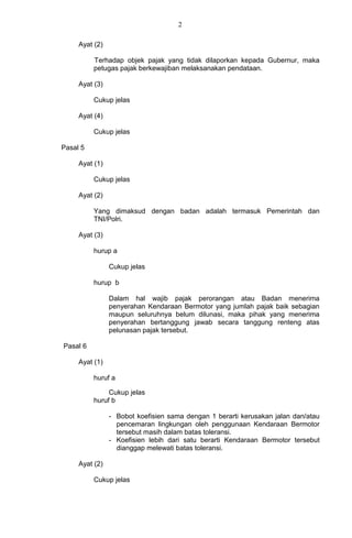 2
Ayat (2)
Terhadap objek pajak yang tidak dilaporkan kepada Gubernur, maka
petugas pajak berkewajiban melaksanakan pendataan.
Ayat (3)
Cukup jelas
Ayat (4)
Cukup jelas
Pasal 5
Ayat (1)
Cukup jelas
Ayat (2)
Yang dimaksud dengan badan adalah termasuk Pemerintah dan
TNI/Polri.
Ayat (3)
hurup a
Cukup jelas
hurup b
Dalam hal wajib pajak perorangan atau Badan menerima
penyerahan Kendaraan Bermotor yang jumlah pajak baik sebagian
maupun seluruhnya belum dilunasi, maka pihak yang menerima
penyerahan bertanggung jawab secara tanggung renteng atas
pelunasan pajak tersebut.
Pasal 6
Ayat (1)
huruf a
Cukup jelas
huruf b
- Bobot koefisien sama dengan 1 berarti kerusakan jalan dan/atau
pencemaran lingkungan oleh penggunaan Kendaraan Bermotor
tersebut masih dalam batas toleransi.
- Koefisien lebih dari satu berarti Kendaraan Bermotor tersebut
dianggap melewati batas toleransi.
Ayat (2)
Cukup jelas
 