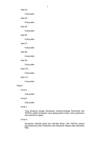 3
Ayat (3)
Cukup jelas
Ayat (4)
Cukup jelas
Ayat (5)
Cukup jelas
Ayat (6)
Cukup jelas
Ayat (7)
Cukup jelas
Ayat (8)
Cukup jelas
Ayat (9)
Cukup jelas
Ayat (10)
Cukup jelas
Ayat (11)
Cukup jelas
Pasal 7
hurup a
Cukup jelas
hurup b
Cukup jelas
hurup c
Yang dimaksud dengan Kendaraan Instansi/Lembaga Pemerintah dan
TNI/Polri adalah kendaraan yang dipergunakan bukan untuk pertahanan
dan keamanan negara.
hurup d
Kendaraan Alat-Alat Berat dan Alat-Alat Besar milik TNI/Polri selama
peruntukannya untuk Pertahanan dan Keamanan Negara tidak dikenakan
PKB.
 