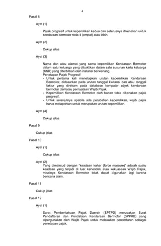 4
Pasal 8
Ayat (1)
Pajak progresif untuk kepemilikan kedua dan seterusnya dikenakan untuk
kendaraan bermotor roda 4 (empat) atau lebih.
Ayat (2)
Cukup jelas
Ayat (3)
Nama dan atau alamat yang sama kepemilikan Kendaraan Bermotor
dalam satu keluarga yang dibuktikan dalam satu susunan kartu keluarga
(KSK) yang diterbitkan oleh instansi berwenang.
Penetapan Pajak Progresif
- Untuk pertama kali menetapkan urutan kepemilikan Kendaraan
Bermotor, didasarkan pada urutan tanggal kwitansi dan atau tanggal
faktur yang direkam pada database komputer objek kendaraan
bermotar dan/atau pernyataan Wajib Pajak.
- Kepemilikan Kendaraan Bermotor oleh badan tidak dikenakan pajak
progresif.
- Untuk selanjutnya apabila ada perubahan kepemilikan, wajib pajak
harus melaporkan untuk merupakan urutan kepemilikan.
Ayat (4)
Cukup jelas
Pasal 9
Cukup jelas
Pasal 10
Ayat (1)
Cukup jelas
Ayat (2)
Yang dimaksud dengan “keadaan kahar (force majeure)” adalah suatu
keadaan yang terjadi di luar kehendak atau kekuasaan Wajib Pajak,
misalnya Kendaraan Bermotor tidak dapat digunakan lagi karena
bencana alam.
Pasal 11
Cukup jelas
Pasal 12
Ayat (1)
Surat Pemberitahuan Pajak Daerah (SPTPD) merupakan Surat
Pendaftaran dan Pendataan Kendaraan Bermotor (SPPKB) yang
dipergunakan oleh Wajib Pajak untuk melakukan pendaftaran sebagai
penetapan pajak.
 