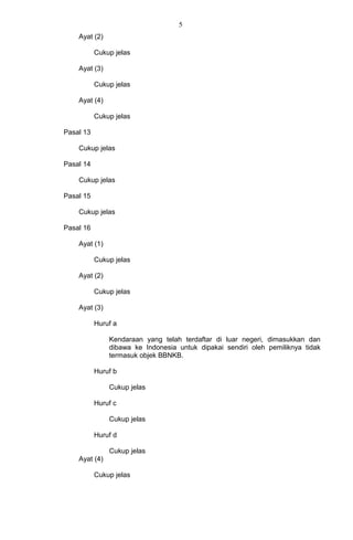 5
Ayat (2)
Cukup jelas
Ayat (3)
Cukup jelas
Ayat (4)
Cukup jelas
Pasal 13
Cukup jelas
Pasal 14
Cukup jelas
Pasal 15
Cukup jelas
Pasal 16
Ayat (1)
Cukup jelas
Ayat (2)
Cukup jelas
Ayat (3)
Huruf a
Kendaraan yang telah terdaftar di luar negeri, dimasukkan dan
dibawa ke Indonesia untuk dipakai sendiri oleh pemiliknya tidak
termasuk objek BBNKB.
Huruf b
Cukup jelas
Huruf c
Cukup jelas
Huruf d
Cukup jelas
Ayat (4)
Cukup jelas
 