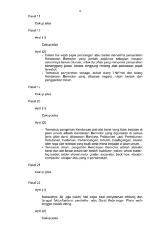 6
Pasal 17
Cukup jelas
Pasal 18
Ayat (1)
Cukup jelas
Ayat (2)
- Dalam hal wajib pajak perorangan atau badan menerima penyerahan
Kendaraan Bermotor yang jumlah pajaknya sebagian maupun
seluruhnya belum dilunasi, untuk itu pihak yang menerima penyerahan
bertanggung jawab secara tanggung renteng atas pelunasan pajak
tersebut.
- Termasuk penyerahan sebagai akibat dump TNI/Polri dan lelang
Kendaraan Bermotor yang dikuasai negara rubah bentuk dan
penggantian mesin.
Pasal 19
Cukup jelas
Pasal 20
Ayat (1)
Cukup jelas
Ayat (2)
- Termasuk pengertian Kendaraan alat-alat berat yang tidak berjalan di
jalan umum adalah Kendaraan Bermotor yang digunakan di semua
jenis jalan darat dikawasan Bandara, Pelabuhan Laut, Perkebunan,
Kehutanan, Pertanian, Pertambangan, Industri, Perdagangan, sarana
oleh raga dan rekreasi yang tidak serta merta berjalan di jalan umum.
- Termasuk dalam pengertian Kendaraan Bermotor adalah alat-alat
berat dan alat besar antara lain forklift, bulldozer, traktor, wheel loader,
log loader, skider shovel motor grader. excavator, back how, vibrator,
compactor, scraper atau yang di persamakan.
Pasal 21
Cukup jelas
Pasal 22
Ayat (1)
Maksudnya 30 (tiga puluh) hari sejak saat penyerahan dihitung dari
tanggal faktur/kwitansi pembelian atau Surat Keterangan Waris serta
tanggal risalah lelang.
Ayat (2)
Cukup jelas
 