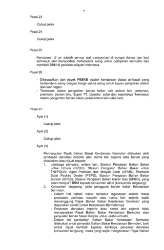 7
Pasal 23
Cukup jelas
Pasal 24
Cukup jelas
Pasal 25
Kendaraan di air adalah semua alat transportasi di sungai danau dan laut
termasuk alat transportasi berbendera asing untuk pelayaran samudra dan
membeli BBM di perairan wilayah Indonesia
Pasal 26
- Dikecualikan dari obyek PBBKB adalah kendaraan diatas air/kapal yang
berbendera asing dengan harga valuta asing untuk tujuan pelayaran dalam
dan luar negeri.
- Termasuk dalam pengertian bahan bakar cair antara lain pertamax,
premium, bensin biru, Super TT, biosolar, solar dan sejenisnya Termasuk
dalam pengertian bahan bakar padat antara lain batu bara.
Pasal 27
Ayat (1)
Cukup jelas
Ayat (2)
Cukup jelas
Ayat (3)
Pemungutan Pajak Bahan Bakar Kendaraan Bermotor dilakukan oleh
produsen dan/atau importir atau nama lain sejenis atas bahan yang
disalurkan atau dijual kepada:
1. Lembaga penyalur, antara lain, Stasiun Pengisian Bahan Bakar
untuk Umum (SPBU), Stasiun Pengisian Bahan Bakar untuk
TNI/POLRI, Agen Premium dan Minyak Solar (APMS), Premium
Solar Packed Dealer (PSPD), Stasiun Pengisian Bahan Bakar
Bunker (SPBB), Stasiun Pengisian Bahan Bakar Gas (SPBG), yang
akan menjuaT BBM kepada konsumen akhir (konsumen langsung):
2. Konsumen langsung, yaitu pengguna bahan bakar Kendaraan
Bermotor.
- Dalam hal bahan bakar tersebut digunakan sendiri maka
produsen dan/atau importir atau nama lain sejenis wajib
menanggung Pajak Bahan Bakar Kendaraan Bermotor yang
digunakan sendiri untuk Kendaraan Bermotornya
- Produsen dan/atau importir atau nama lain sejenis tidak
mengenakan Pajak Bahan Bakar Kendaraan Bermotor atas
penjualan bahan bakar minyak untuk usaha industri.
- Dalam hal pembelian Bahan Bakar Kendaraan Bermotor
dilakukan antar penyedia Bahan Bakar Kendaraan Bermotor, baik
untuk dijual kembali kepada lembaga penyalur dan/atau
konsumen langsung, maka yang wajib mengenakan Pajak Bahan
 